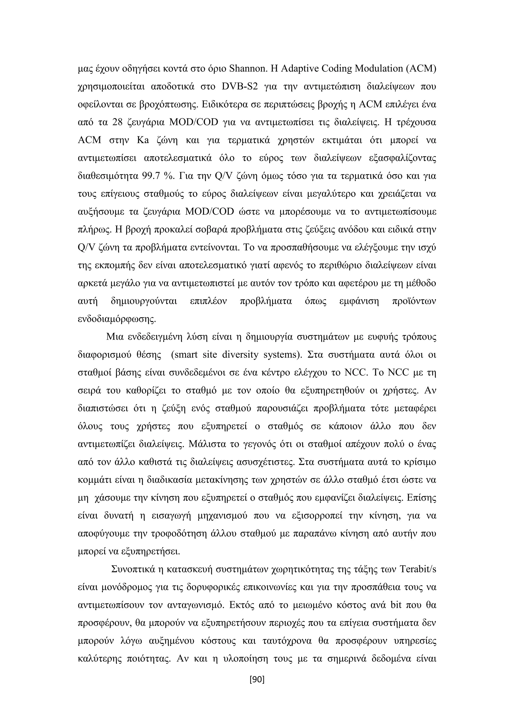 [90]
μας έχουν οδηγήσει κοντά στο όριο Shannon. Η Adaptive Coding Modulation (ACM)
χρησιμοποιείται αποδοτικά στο DVB-S2 για την αντιμετώπιση διαλείψεων που
οφείλονται σε βροχόπτωσης. Ειδικότερα σε περιπτώσεις βροχής η ACM επιλέγει ένα
από τα 28 ζευγάρια MOD/COD για να αντιμετωπίσει τις διαλείψεις. Η τρέχουσα
ACM στην Ka ζώνη και για τερματικά χρηστών εκτιμάται ότι μπορεί να
αντιμετωπίσει αποτελεσματικά όλο το εύρος των διαλείψεων εξασφαλίζοντας
διαθεσιμότητα 99.7 %. Για την Q/V ζώνη όμως τόσο για τα τερματικά όσο και για
τους επίγειους σταθμούς το εύρος διαλείψεων είναι μεγαλύτερο και χρειάζεται να
αυξήσουμε τα ζευγάρια MOD/COD ώστε να μπορέσουμε να το αντιμετωπίσουμε
πλήρως. Η βροχή προκαλεί σοβαρά προβλήματα στις ζεύξεις ανόδου και ειδικά στην
Q/V ζώνη τα προβλήματα εντείνονται. Το να προσπαθήσουμε να ελέγξουμε την ισχύ
της εκπομπής δεν είναι αποτελεσματικό γιατί αφενός το περιθώριο διαλείψεων είναι
αρκετά μεγάλο για να αντιμετωπιστεί με αυτόν τον τρόπο και αφετέρου με τη μέθοδο
αυτή δημιουργούνται επιπλέον προβλήματα όπως εμφάνιση προϊόντων
ενδοδιαμόρφωσης.
Μια ενδεδειγμένη λύση είναι η δημιουργία συστημάτων με ευφυής τρόπους
διαφορισμού θέσης (smart site diversity systems). Στα συστήματα αυτά όλοι οι
σταθμοί βάσης είναι συνδεδεμένοι σε ένα κέντρο ελέγχου το NCC. Το NCC με τη
σειρά του καθορίζει το σταθμό με τον οποίο θα εξυπηρετηθούν οι χρήστες. Αν
διαπιστώσει ότι η ζεύξη ενός σταθμού παρουσιάζει προβλήματα τότε μεταφέρει
όλους τους χρήστες που εξυπηρετεί ο σταθμός σε κάποιον άλλο που δεν
αντιμετωπίζει διαλείψεις. Μάλιστα το γεγονός ότι οι σταθμοί απέχουν πολύ ο ένας
από τον άλλο καθιστά τις διαλείψεις ασυσχέτιστες. Στα συστήματα αυτά το κρίσιμο
κομμάτι είναι η διαδικασία μετακίνησης των χρηστών σε άλλο σταθμό έτσι ώστε να
μη χάσουμε την κίνηση που εξυπηρετεί ο σταθμός που εμφανίζει διαλείψεις. Επίσης
είναι δυνατή η εισαγωγή μηχανισμού που να εξισορροπεί την κίνηση, για να
αποφύγουμε την τροφοδότηση άλλου σταθμού με παραπάνω κίνηση από αυτήν που
μπορεί να εξυπηρετήσει.
Συνοπτικά η κατασκευή συστημάτων χωρητικότητας της τάξης των Terabit/s
είναι μονόδρομος για τις δορυφορικές επικοινωνίες και για την προσπάθεια τους να
αντιμετωπίσουν τον ανταγωνισμό. Εκτός από το μειωμένο κόστος ανά bit που θα
προσφέρουν, θα μπορούν να εξυπηρετήσουν περιοχές που τα επίγεια συστήματα δεν
μπορούν λόγω αυξημένου κόστους και ταυτόχρονα θα προσφέρουν υπηρεσίες
καλύτερης ποιότητας. Αν και η υλοποίηση τους με τα σημερινά δεδομένα είναι
 