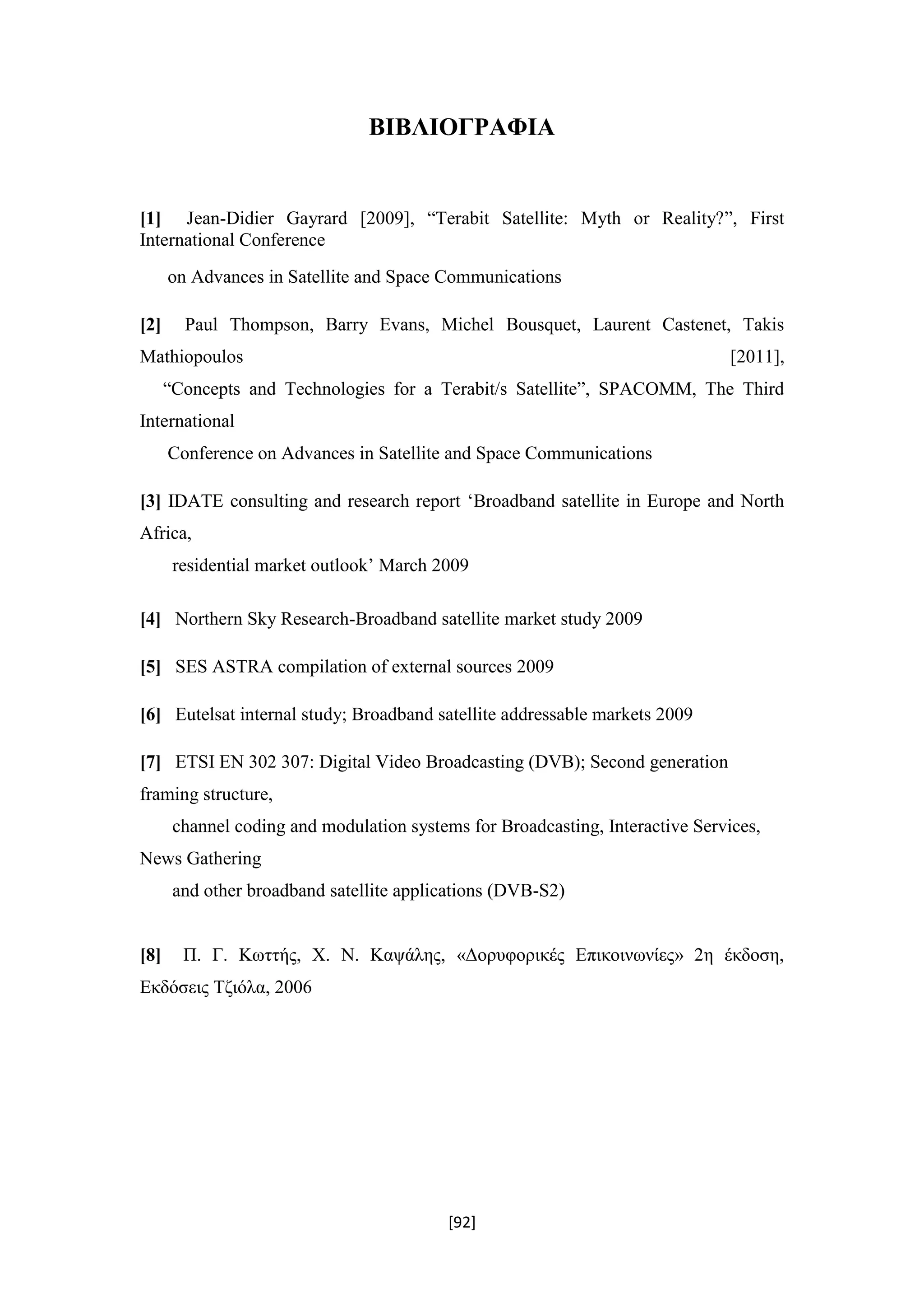 [92]
ΒΙΒΛΙΟΓΡΑΦΙΑ
[1] Jean-Didier Gayrard [2009], “Terabit Satellite: Myth or Reality?”, First
International Conference
on Advances in Satellite and Space Communications
[2] Paul Thompson, Barry Evans, Michel Bousquet, Laurent Castenet, Takis
Mathiopoulos [2011],
“Concepts and Technologies for a Terabit/s Satellite”, SPACOMM, The Third
International
Conference on Advances in Satellite and Space Communications
[3] IDATE consulting and research report ‘Broadband satellite in Europe and North
Africa,
residential market outlook’ March 2009
[4] Northern Sky Research-Broadband satellite market study 2009
[5] SES ASTRA compilation of external sources 2009
[6] Eutelsat internal study; Broadband satellite addressable markets 2009
[7] ETSI EN 302 307: Digital Video Broadcasting (DVB); Second generation
framing structure,
channel coding and modulation systems for Broadcasting, Interactive Services,
News Gathering
and other broadband satellite applications (DVB-S2)
[8] Π. Γ. Κωττής, Χ. Ν. Καψάλης, «Δορυφορικές Επικοινωνίες» 2η έκδοση,
Εκδόσεις Τζιόλα, 2006
 