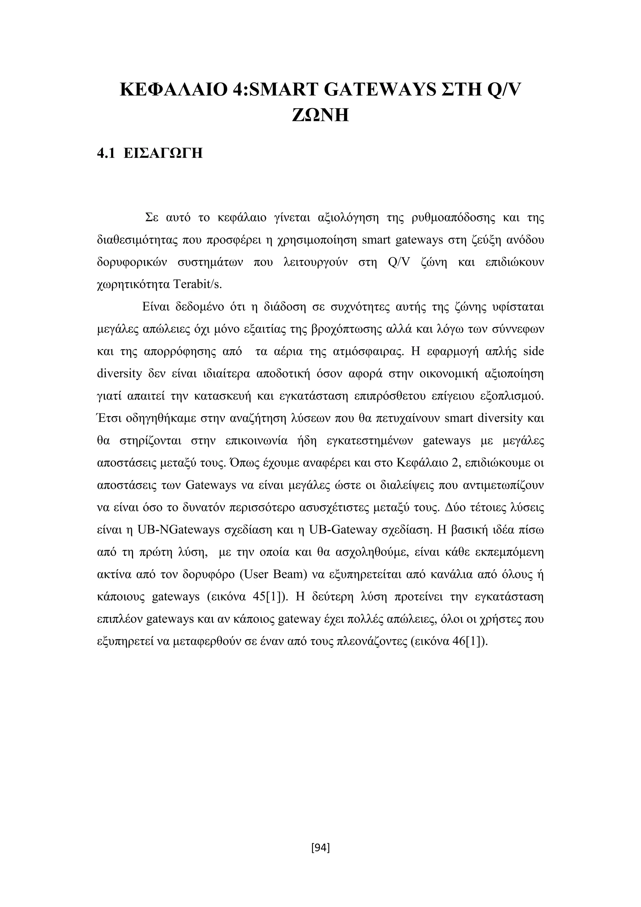 [94]
ΚΕΦΑΛΑΙΟ 4:SMART GATEWAYS ΣΤΗ Q/V
ΖΩΝΗ
4.1 ΕΙΣΑΓΩΓΗ
Σε αυτό το κεφάλαιο γίνεται αξιολόγηση της ρυθμοαπόδοσης και της
διαθεσιμότητας που προσφέρει η χρησιμοποίηση smart gateways στη ζεύξη ανόδου
δορυφορικών συστημάτων που λειτουργούν στη Q/V ζώνη και επιδιώκουν
χωρητικότητα Terabit/s.
Είναι δεδομένο ότι η διάδοση σε συχνότητες αυτής της ζώνης υφίσταται
μεγάλες απώλειες όχι μόνο εξαιτίας της βροχόπτωσης αλλά και λόγω των σύννεφων
και της απορρόφησης από τα αέρια της ατμόσφαιρας. Η εφαρμογή απλής side
diversity δεν είναι ιδιαίτερα αποδοτική όσον αφορά στην οικονομική αξιοποίηση
γιατί απαιτεί την κατασκευή και εγκατάσταση επιπρόσθετου επίγειου εξοπλισμού.
Έτσι οδηγηθήκαμε στην αναζήτηση λύσεων που θα πετυχαίνουν smart diversity και
θα στηρίζονται στην επικοινωνία ήδη εγκατεστημένων gateways με μεγάλες
αποστάσεις μεταξύ τους. Όπως έχουμε αναφέρει και στο Κεφάλαιο 2, επιδιώκουμε οι
αποστάσεις των Gateways να είναι μεγάλες ώστε οι διαλείψεις που αντιμετωπίζουν
να είναι όσο το δυνατόν περισσότερο ασυσχέτιστες μεταξύ τους. Δύο τέτοιες λύσεις
είναι η UB-NGateways σχεδίαση και η UB-Gateway σχεδίαση. Η βασική ιδέα πίσω
από τη πρώτη λύση, με την οποία και θα ασχοληθούμε, είναι κάθε εκπεμπόμενη
ακτίνα από τον δορυφόρο (User Beam) να εξυπηρετείται από κανάλια από όλους ή
κάποιους gateways (εικόνα 45[1]). Η δεύτερη λύση προτείνει την εγκατάσταση
επιπλέον gateways και αν κάποιος gateway έχει πολλές απώλειες, όλοι οι χρήστες που
εξυπηρετεί να μεταφερθούν σε έναν από τους πλεονάζoντες (εικόνα 46[1]).
 