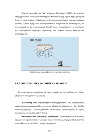 [18]
Προτού επεκταθώ στα Fade Mitigation Techniques (FMTs), θα αναφέρω
επιγραμματικά τα φαινόμενα διάδοσης που προκαλούν προβλήματα στη δορυφορική
ζεύξη. Η κύρια αιτία των διαλείψεων στα δορυφορικά συστήματα είναι τα φαινόμενα
διάδοσης (Εικόνα 3 [5] ) στην ατμόσφαιρα και τα διακρίνουμε σε δύο κατηγορίες, τα
ιονοσφαιρικά και τα τροποσφαιρικά. Επειδή όμως ενδιαφερόμαστε για συστήματα
που λειτουργούν σε συχνότητες μεγαλύτερες των 10 GHz δίνουμε βαρύτητα στα
τροποσφαιρικά.
Εικόνα 3: Δορυφορική ζεύξη που υφίσταται απώλειες
1.3 ΤΡΟΠΟΣΦΑΙΡΙΚΑ ΦΑΙΝΟΜΕΝΑ ΔΙΑΔΟΣΗΣ
Τα τροποσφαιρικά φαινόμενα τα οποία επηρεάζουν την απόδοση της ζεύξης
μπορούν να συνοψιστούν ως εξής [5]:
-Εξασθένιση λόγω ατμοσφαιρικών κατακρημνίσεων. Στις ατμοσφαιρικές
κατακρημνίσεις συμπεριλαμβάνονται κυρίως η βροχή, το χαλάζι και το χιόνι. Παρόλα
αυτά στις συχνότητες τις οποίες μελετάμε, τον κυριότερο λόγο απόσβεσης της ισχύoς
του σήματος προκαλείται από τη βροχή.
-Απορρόφηση από τα αέρια της ατμόσφαιρας. Στη συγκεκριμένη περίπτωση,
τα μόρια του οξυγόνου και οι υδρατμοί απορροφούν την ηλεκτρομαγνητική ενέργεια
με αποτέλεσμα να αποσβέννει η ισχύς του σήματος.
 