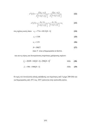 [27]
 
 
 
 
 
0 1 1 2
2 2
"
11 s sp
f f
f
f f ff f f
   

 
 
       
(22)
 
   
0 1 1 2
22 2
'
11 sp
f
f ff f
   
 
 
  
       
(23)
στις σχέσεις αυτές όπου:  77.6 103.3 1    (24)
1 5.48  (25)
2 3.51  (26)
300   (27)
όπου Τ είναι η θερμοκρασία σε Kelvin.
και για τις κύριες και δευτερεύουσες συχνότητες χαλάρωσης ισχύουν:
   
2
20.09 142 1 294 1pf       GHz (28)
 590 1500 1sf    GHz (29)
Οι τιμές του συντελεστή ειδικής απόσβεσης για συχνότητες από 5 μέχρι 200 GHz και
για θερμοκρασίες από -8°C έως 20°C φαίνονται στην ακόλουθη εικόνα.
 