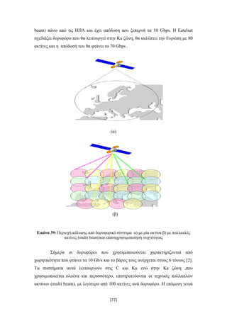 [77]
beam) πάνω από τις ΗΠΑ και έχει απόδοση που ξεπερνά τα 10 Gbps. Η Eutelsat
σχεδιάζει δορυφόρο που θα λειτουργεί στην Ka ζώνη, θα καλύπτει την Ευρώπη με 80
ακτίνες και η απόδοσή του θα φτάνει τα 70 Gbps .
(α)
(β)
Εικόνα 39: Περιοχή κάλυψης από δορυφορικό σύστημα α) με μία ακτίνα β) με πολλαπλές
ακτίνες (multi beam)και επαναχρησιμοποίηση συχνότητας
Σήμερα οι δορυφόροι που χρησιμοποιούνται χαρακτηρίζονται από
χωρητικότητα που φτάνει τα 10 Gb/s και το βάρος τους ανέρχεται στους 6 τόνους [2].
Τα συστήματα αυτά λειτουργούν στις C και Ku ενώ στην Ka ζώνη ,που
χρησιμοποιείται ολοένα και περισσότερο, επιστρατεύονται οι τεχνικές πολλαπλών
ακτίνων (multi beam), με λιγότερο από 100 ακτίνες ανά δορυφόρο. Η επόμενη γενιά
 