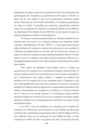 [78]
δορυφορικών συστημάτων αναμένεται να εμφανιστεί το 2015 ή λίγο αργότερα και θα
χαρακτηρίζεται από δορυφόρους με χωρητικότητα που θα αγγίζει τα 100 Gb/s, το
βάρος τους θα είναι περίπου το ίδιο και θα χρησιμοποιούν μεγαλύτερο αριθμό
ακτίνων. Μετά από την γενιά αυτή θα ακολουθήσουν τα συστήματα χωρητικότητας
της τάξης των Terabit. Η προσπάθεια για μεγαλύτερες χωρητικότητες αποσκοπεί
κυρίως στην εξυπηρέτηση δύο υπηρεσιών, των Broadcast Satellite Service (BSS) και
της High-Density Fixed Satellite Service (HD-FSS), η οποία αφορά την αγορά της
γρήγορης πρόσβασης στο διαδίκτυο από δορυφόρο [1].
Η ανάγκη για αύξηση της χωρητικότητας των Broabcast Satellite Services
προκύπτει από τρεις λόγους. α) τη πρόσφατη εμφάνιση της τηλεόρασης υψηλής
ευκρίνειας ( High Definition Television / HD-TV) , η οποία απαιτεί αρκετά μεγάλο
ρυθμό μετάδοσης, β) η αύξηση των καναλιών στα οποία πρέπει να γίνει μετάδοση, γ)
η βελτίωση της χωρητικότητας των hot spots. Με τον όρο hot spot εννοούμε ένα
σημείο στο οποίο είναι στραμμένος μεγάλος αριθμός δορυφορικών πιάτων. Οι λύσεις
λοιπόν για αυτές τις υπηρεσίες είναι σήματα υψηλής φασματικής απόδοσης και η
επαναχρησιμοποίηση συχνοτήτων όταν έχουμε κάλυψη από πολλαπλές ακτίνες (multi
beam satellite).
Όσον αφορά την Broadband Fixed Satellite Service, η αύξηση της
χωρητικότητας είναι αναγκαία ώστε τα δορυφορικά συστήματα τηλεπικοινωνιών να
πετύχουν χαμηλό κόστος bit ανά δευτερόλεπτο και με αυτό το τρόπο να διατηρήσουν
και να προσελκύσουν νέους χρήστες. Επειδή η πρόσβαση στο διαδίκτυο από
δορυφόρο είναι νέα υπηρεσία για να γίνει κερδοφόρα πρέπει ο δορυφόρος να έχει
πολύ υψηλή χωρητικότητα. Πέρα τούτου όμως μπορούμε να πούμε ότι η ευρυζωνική
πρόσβαση στο διαδίκτυο αποτελεί υπηρεσία όπου η χρησιμοποίηση δορυφόρων είναι
ιδιαίτερα αποτελεσματική και συμφέρουσα σε αντίθεση με τα επίγεια συστήματα
όπου το κόστος για την παροχή υπηρεσιών σε συγκεκριμένες περιοχές αποτελεί
αποτρεπτικό παράγοντα. Οι λύσεις και για αυτές τις υπηρεσίες είναι σήματα υψηλής
φασματικής απόδοσης και η επαναχρησιμοποίηση συχνοτήτων όταν έχουμε κάλυψη
από πολλαπλές ακτίνες
Για το 2012 η Cisco έχει προβλέψει ότι οι απαιτήσεις από το διαδίκτυο θα
ανέρχονται στα 104 Peta bytes ανά δευτερόλεπτο για την Ευρώπη, τιμή δέκα φορές
μεγαλύτερη από τη διαδικτυακή κίνηση (internet trafic) to 2007 [2]. Μέχρι το 2013 το
μέσο διαθέσιμο εύρος για ένα νοικοκυριό θα είναι 500GB ανά μήνα το οποίο
αντιστοιχεί σε 30 Mb/s για όλους τους χρήστες της οικίας. Η τιμή αυτή είναι πολύ
 