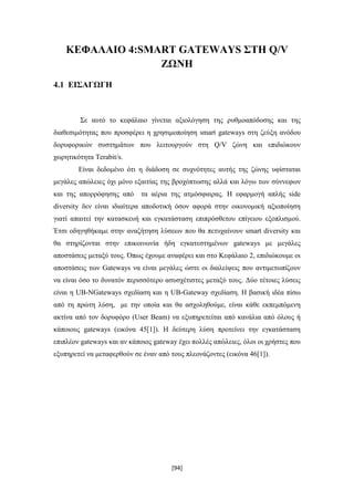 [94]
ΚΕΦΑΛΑΙΟ 4:SMART GATEWAYS ΣΤΗ Q/V
ΖΩΝΗ
4.1 ΕΙΣΑΓΩΓΗ
Σε αυτό το κεφάλαιο γίνεται αξιολόγηση της ρυθμοαπόδοσης και της
διαθεσιμότητας που προσφέρει η χρησιμοποίηση smart gateways στη ζεύξη ανόδου
δορυφορικών συστημάτων που λειτουργούν στη Q/V ζώνη και επιδιώκουν
χωρητικότητα Terabit/s.
Είναι δεδομένο ότι η διάδοση σε συχνότητες αυτής της ζώνης υφίσταται
μεγάλες απώλειες όχι μόνο εξαιτίας της βροχόπτωσης αλλά και λόγω των σύννεφων
και της απορρόφησης από τα αέρια της ατμόσφαιρας. Η εφαρμογή απλής side
diversity δεν είναι ιδιαίτερα αποδοτική όσον αφορά στην οικονομική αξιοποίηση
γιατί απαιτεί την κατασκευή και εγκατάσταση επιπρόσθετου επίγειου εξοπλισμού.
Έτσι οδηγηθήκαμε στην αναζήτηση λύσεων που θα πετυχαίνουν smart diversity και
θα στηρίζονται στην επικοινωνία ήδη εγκατεστημένων gateways με μεγάλες
αποστάσεις μεταξύ τους. Όπως έχουμε αναφέρει και στο Κεφάλαιο 2, επιδιώκουμε οι
αποστάσεις των Gateways να είναι μεγάλες ώστε οι διαλείψεις που αντιμετωπίζουν
να είναι όσο το δυνατόν περισσότερο ασυσχέτιστες μεταξύ τους. Δύο τέτοιες λύσεις
είναι η UB-NGateways σχεδίαση και η UB-Gateway σχεδίαση. Η βασική ιδέα πίσω
από τη πρώτη λύση, με την οποία και θα ασχοληθούμε, είναι κάθε εκπεμπόμενη
ακτίνα από τον δορυφόρο (User Beam) να εξυπηρετείται από κανάλια από όλους ή
κάποιους gateways (εικόνα 45[1]). Η δεύτερη λύση προτείνει την εγκατάσταση
επιπλέον gateways και αν κάποιος gateway έχει πολλές απώλειες, όλοι οι χρήστες που
εξυπηρετεί να μεταφερθούν σε έναν από τους πλεονάζoντες (εικόνα 46[1]).
 