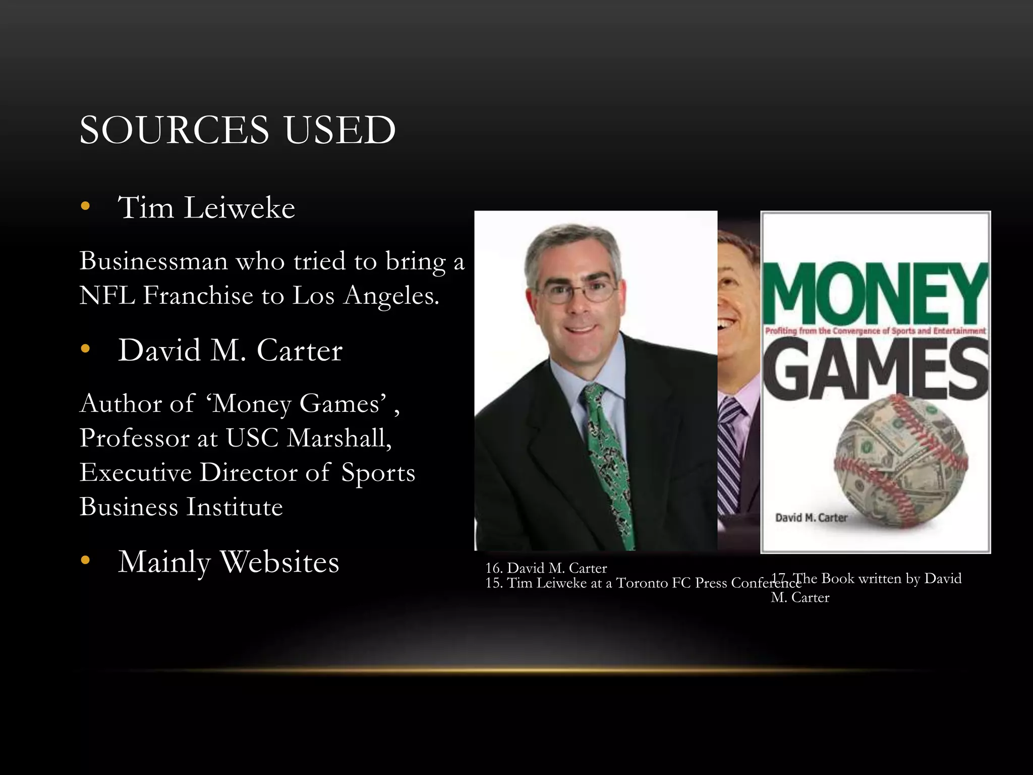 SOURCES USED
• Tim Leiweke
Businessman who tried to bring a
NFL Franchise to Los Angeles.
• David M. Carter
Author of ‘Money Games’ ,
Professor at USC Marshall,
Executive Director of Sports
Business Institute
• Mainly Websites 15. Tim Leiweke at a Toronto FC Press Conference
16. David M. Carter
17. The Book written by David
M. Carter
 