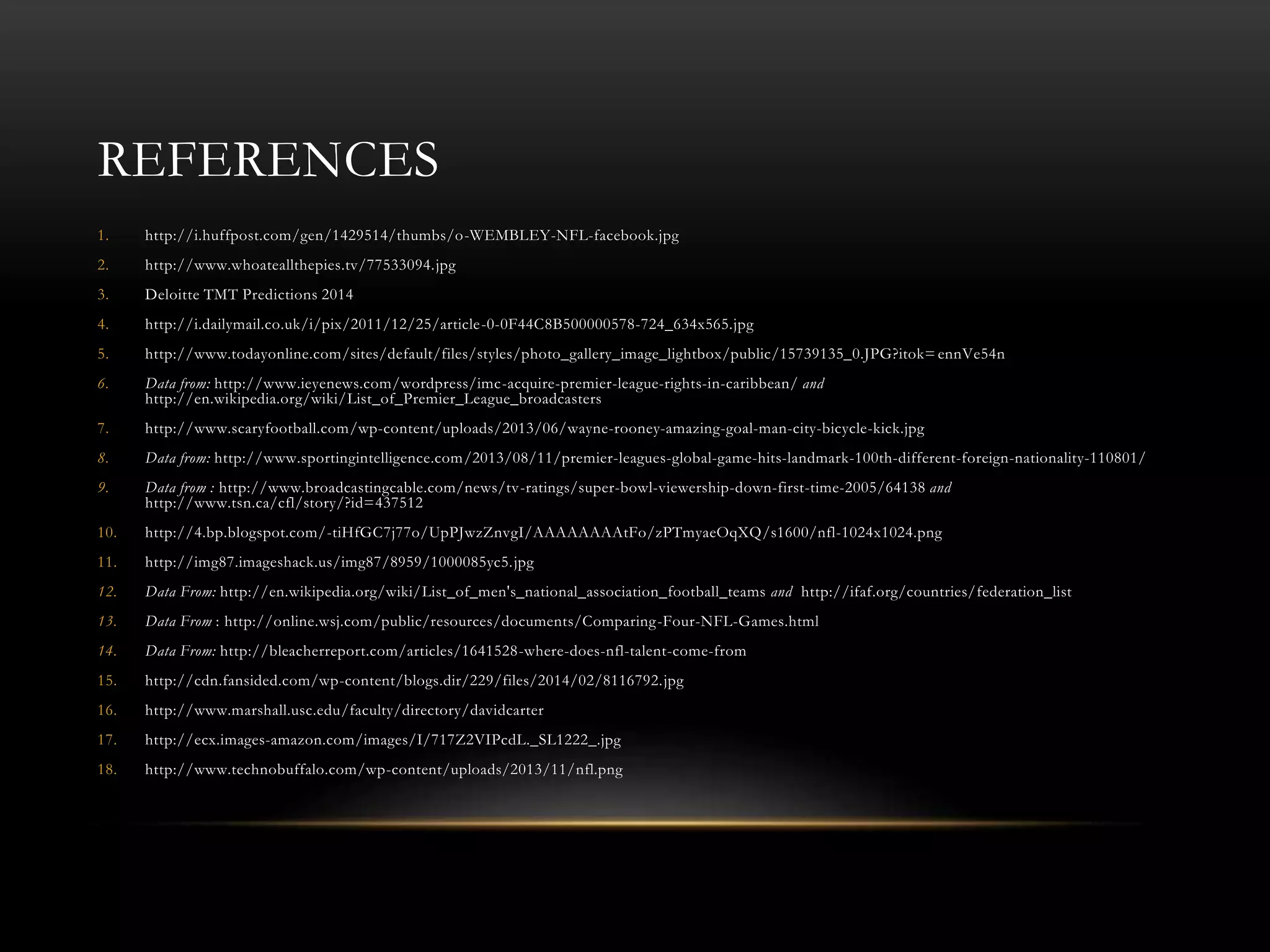 REFERENCES
1. http://i.huffpost.com/gen/1429514/thumbs/o-WEMBLEY-NFL-facebook.jpg
2. http://www.whoateallthepies.tv/77533094.jpg
3. Deloitte TMT Predictions 2014
4. http://i.dailymail.co.uk/i/pix/2011/12/25/article-0-0F44C8B500000578-724_634x565.jpg
5. http://www.todayonline.com/sites/default/files/styles/photo_gallery_image_lightbox/public/15739135_0.JPG?itok= ennVe54n
6. Data from: http://www.ieyenews.com/wordpress/imc-acquire-premier-league-rights-in-caribbean/ and
http://en.wikipedia.org/wiki/List_of_Premier_League_broadcasters
7. http://www.scaryfootball.com/wp-content/uploads/2013/06/wayne-rooney-amazing-goal-man-city-bicycle-kick.jpg
8. Data from: http://www.sportingintelligence.com/2013/08/11/premier-leagues-global-game-hits-landmark-100th-different-foreign-nationality-110801/
9. Data from : http://www.broadcastingcable.com/news/tv-ratings/super-bowl-viewership-down-first-time-2005/64138 and
http://www.tsn.ca/cfl/story/?id=437512
10. http://4.bp.blogspot.com/-tiHfGC7j77o/UpPJwzZnvgI/AAAAAAAAtFo/zPTmyaeOqXQ/s1600/nfl-1024x1024.png
11. http://img87.imageshack.us/img87/8959/1000085yc5.jpg
12. Data From: http://en.wikipedia.org/wiki/List_of_men's_national_association_football_teams and http://ifaf.org/countries/federation_list
13. Data From : http://online.wsj.com/public/resources/documents/Comparing-Four-NFL-Games.html
14. Data From: http://bleacherreport.com/articles/1641528-where-does-nfl-talent-come-from
15. http://cdn.fansided.com/wp-content/blogs.dir/229/files/2014/02/8116792.jpg
16. http://www.marshall.usc.edu/faculty/directory/davidcarter
17. http://ecx.images-amazon.com/images/I/717Z2VIPcdL._SL1222_.jpg
18. http://www.technobuffalo.com/wp-content/uploads/2013/11/nfl.png
 