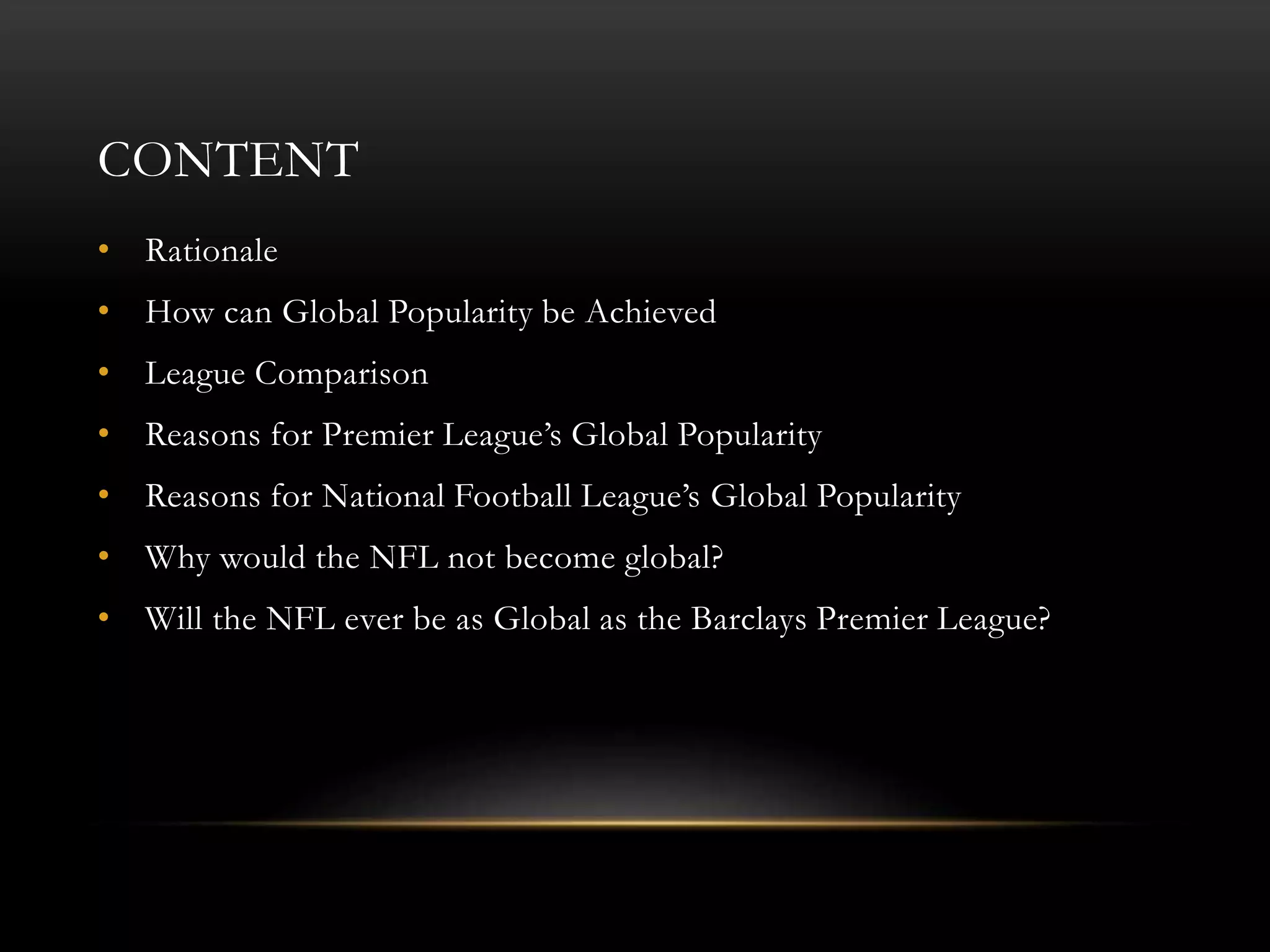 CONTENT
• Rationale
• How can Global Popularity be Achieved
• League Comparison
• Reasons for Premier League’s Global Popularity
• Reasons for National Football League’s Global Popularity
• Why would the NFL not become global?
• Will the NFL ever be as Global as the Barclays Premier League?
 