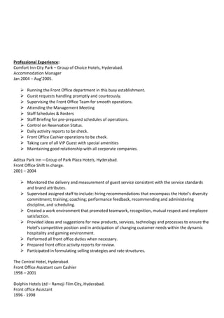 Professional Experience:
Comfort Inn City Park – Group of Choice Hotels, Hyderabad.
Accommodation Manager
Jan 2004 – Aug’2005.
 Running the Front Office department in this busy establishment.
 Guest requests handling promptly and courteously.
 Supervising the Front Office Team for smooth operations.
 Attending the Management Meeting
 Staff Schedules & Rosters
 Staff Briefing for pre-prepared schedules of operations.
 Control on Reservation Status.
 Daily activity reports to be check.
 Front Office Cashier operations to be check.
 Taking care of all VIP Guest with special amenities
 Maintaining good relationship with all corporate companies.
Aditya Park Inn – Group of Park Plaza Hotels, Hyderabad.
Front Office Shift In charge.
2001 – 2004
 Monitored the delivery and measurement of guest service consistent with the service standards
and brand attributes.
 Supervised assigned staff to include: hiring recommendations that encompass the Hotel's diversity
commitment; training; coaching; performance feedback, recommending and administering
discipline, and scheduling.
 Created a work environment that promoted teamwork, recognition, mutual respect and employee
satisfaction.
 Provided ideas and suggestions for new products, services, technology and processes to ensure the
Hotel's competitive position and in anticipation of changing customer needs within the dynamic
hospitality and gaming environment.
 Performed all front office duties when necessary.
 Prepared front office activity reports for review.
 Participated in formulating selling strategies and rate structures.
The Central Hotel, Hyderabad.
Front Office Assistant cum Cashier
1998 – 2001
Dolphin Hotels Ltd – Ramoji Film City, Hyderabad.
Front office Assistant
1996 - 1998
 