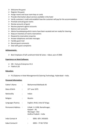  Welcome the guest
 Register the guest
 Assign rooms and issue room keys or cards
 Provide information about services available in the hotel
 Verify customers' credit and establish how the customer will pay for the accommodation
 Promote and sell guest rooms
 Review accounts of guest
 Receive payment against accounts
 Balance cash accounts
 Advise housekeeping which rooms have been vacated and are ready for cleaning
 Keep an inventory of rooms reservations
 Respond to reservation enquiries
 Answer telephones and take messages
 Handle guest mail
 Record guest comments
 Deal with guest complaints
Achievements:
 Best Employee of Safi Landmark Hotel & Suites – Kabul, year of 2006
Experience on Hotel Software:
 IDS - Fortune Enterprise V3.3
 Fidelio 6.20
Education:
 P.G Diploma in Hotel Management & Catering Technology. Hyderabad – India.
Personal Information:
Father’s Name : Mohammed Mahboob Ali
Date of Birth : 23rd
June 1975
Nationality : Indian
Religion : Muslim
Languages Fluency : English, Hindi, Urdu & Telugu
Permanent Address : H.No#: 1-2-298, Ramathnagar,
Kazipet – JN,
Warangal – Dist
Andhra Pradesh – India
India Contact # : 0091- 870- 2455035
Kabul Contact # : 0093 – 77 817 9750
 