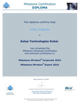 Milestone Certification
DIPLOMA
This certificate is personal and valid 2 years from date of issue.
This certificate is approved for 18 BICSI ITS CECs.
Date: January 14th
, 2016
Kenneth Hune Petersen
Chief Sales & Marketing Officer
Irfan Yaqoob
Astaa Technologies Dubai
This diploma confirms that:
of
has completed the
Milestone Advanced Certification
and achieved certification in:
Milestone XProtect
®
Corporate 2016
Milestone XProtect
®
Expert 2016
 