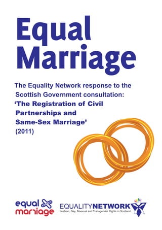 Equal
Marriage
The  Equality  Network  response  to  the  
Scottish  Government  consultation:
‘The Registration of Civil
Partnerships and
Same-­Sex Marriage’
(2011)
 