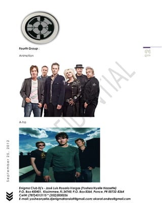Enigma Club Dj’s - José Luis Rosario Vargas (YosheaNyelle Hazzette)
P.O. Box 450401, Kissimmee, FL 34745; P.O. Box 8364, Ponce, PR 00732-8364
Cell#: (787)4313115 * (352)2830226
E-mail: yosheanyelle.djenigmatranslati@gmail.com; akarat.andres@gmail.com
September25,2012
Fourth Group :
Animotion
A-ha
 