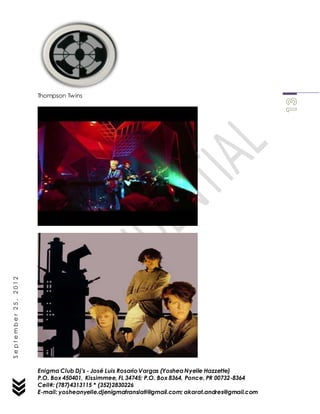 Enigma Club Dj’s - José Luis Rosario Vargas (YosheaNyelle Hazzette)
P.O. Box 450401, Kissimmee, FL 34745; P.O. Box 8364, Ponce, PR 00732-8364
Cell#: (787)4313115 * (352)2830226
E-mail: yosheanyelle.djenigmatranslati@gmail.com; akarat.andres@gmail.com
September25,2012
Thompson Twins
 