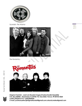 Enigma Club Dj’s - José Luis Rosario Vargas (YosheaNyelle Hazzette)
P.O. Box 450401, Kissimmee, FL 34745; P.O. Box 8364, Ponce, PR 00732-8364
Cell#: (787)4313115 * (352)2830226
E-mail: yosheanyelle.djenigmatranslati@gmail.com; akarat.andres@gmail.com
September25,2012
Scandal – The Warrior
The Romantics
 