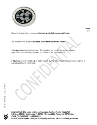 Enigma Club Dj’s - José Luis Rosario Vargas (YosheaNyelle Hazzette)
P.O. Box 450401, Kissimmee, FL 34745; P.O. Box 8364, Ponce, PR 00732-8364
Cell#: (787)4313115 * (352)2830226
E-mail: yosheanyelle.djenigmatranslati@gmail.com; akarat.andres@gmail.com
September25,2012
El nombre de este eventoserá: Decade Music Extravaganza Concert
The name of this event is: Decade Music Extravaganza Concert
5 horas cada concierto en vivo, 2 en cada mes por los siguientes artistas
seleccionados en conjunto para una sola tarima, los cuales son:
5 hours each live concert, 2 in each month by the following artistsselected together to
a single platform, which are:
 