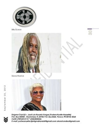 Enigma Club Dj’s - José Luis Rosario Vargas (YosheaNyelle Hazzette)
P.O. Box 450401, Kissimmee, FL 34745; P.O. Box 8364, Ponce, PR 00732-8364
Cell#: (787)4313115 * (352)2830226
E-mail: yosheanyelle.djenigmatranslati@gmail.com; akarat.andres@gmail.com
September25,2012
Billy Ocean
Dione Warrick
 