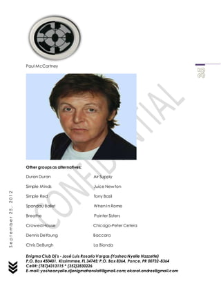 Enigma Club Dj’s - José Luis Rosario Vargas (YosheaNyelle Hazzette)
P.O. Box 450401, Kissimmee, FL 34745; P.O. Box 8364, Ponce, PR 00732-8364
Cell#: (787)4313115 * (352)2830226
E-mail: yosheanyelle.djenigmatranslati@gmail.com; akarat.andres@gmail.com
September25,2012
Paul McCartney
Other groups as alternatives:
Duran Duran Air Supply
Simple Minds Juice Newton
Simple Red Tony Basil
Spandau Ballet When In Rome
Breathe Pointer Sisters
Crowed House Chicago-Peter Cetera
Dennis DeYoung Baccara
Chris DeBurgh La Bionda
 