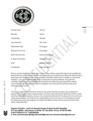 Enigma Club Dj’s - José Luis Rosario Vargas (YosheaNyelle Hazzette)
P.O. Box 450401, Kissimmee, FL 34745; P.O. Box 8364, Ponce, PR 00732-8364
Cell#: (787)4313115 * (352)2830226
E-mail: yosheanyelle.djenigmatranslati@gmail.com; akarat.andres@gmail.com
September25,2012
Cheap Trick Prince
Blondie Nena
Cinderella Stryper
Joe Jackson The Cars
Stephanie Mills EnVogue
Sinead O’Connor Foreinger
Earth Wind & Fire Kool & The Gang
A Taste Of Honey Village People
Chic Aretha Franklin
Cinderella Night Ranger
Este es nuestro legítimo interés (en cuanto a los artistas especificados) que anhelamos
presentar este magnánimo evento secuencial que acaparara la atención del mundo y
de la prensa internacional. Como podrán entender este evento conlleva un enorme
trabajo y una gran responsabilidad; no solo para nuestra entidad, sino para los
amantes de la música contemporánea (para que disfruten precisamente, de los
conceptos originalesque llenaron los hogares y recintosde los fanáticos de esta
música inspiracional).
“This is our legitimate interest (in terms of the artists mentioned above) we desireto
present this magnanimous sequential event that will capture the attention of the world
and the international press. As you can understand this event involvesa lot of work and
a big responsibility, not only for our organization, but for lovers of contemporary music
(to enjoy precisely the original concepts that filled homes and enclosures fans of this
music inspirational).”
 