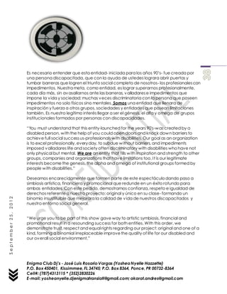 Enigma Club Dj’s - José Luis Rosario Vargas (YosheaNyelle Hazzette)
P.O. Box 450401, Kissimmee, FL 34745; P.O. Box 8364, Ponce, PR 00732-8364
Cell#: (787)4313115 * (352)2830226
E-mail: yosheanyelle.djenigmatranslati@gmail.com; akarat.andres@gmail.com
September25,2012
Es necesario entender que esta entidad- iniciada para los años 90’s- fue creada por
una persona discapacitada, que con la ayuda de ustedes lograra abrir puertas y
tumbar barreras que logren el triunfo social completo de nosotros- los profesionalescon
impedimentos. Nuestra meta, como entidad, es lograr superarnos profesionalmente,
cada día más, sin avasallarnos ante las barreras, valladarese impedimentos que
impone la vida y sociedad; muchas veces discriminatoria con la persona que poseen
impedimentos no solo físicos sino mentales. Somos una entidad que llenara de
inspiración y fuerza a otros grupos, sociedades y entidades que posean limitaciones
también. Es nuestro legítimo interés llegar a ser el génesis, el alfa y omega de grupos
institucionales formados por personas con discapacidades.
“You must understand that this entity-launched for the years 90's-was created by a
disabled person, with the help of you could open doors and knock down barriers to
achieve full social successus-professionals with disabilities. Our goal as an organization
is to excel professionally, everyday, to subdue without barriers, and impediments
imposed valladares life and society often discriminatory with disabilities whohave not
only physical but mental. We are an entity that fills with inspiration and strength to other
groups, companies and organizations that have limitations too. It is our legitimate
interests become the genesis, the alpha and omega of institutional groups formed by
people with disabilities.”
Deseamos encarecidamente que formen parte de este espectáculodando paso a
simbiosis artística, financiera y promocional que redunde en un éxito rotundo para
ambas entidades. Con este pedido, demostramos confianza, respeto e igualdad de
derechos referente a nuestro proyecto: original y único en su clase- formando un
binomio insustituible que mejorara la calidad de vida de nuestros discapacitados y
nuestro entorno social general.
“We urge you to be part of this show gave way to artistic symbiosis, financial and
promotional result in a resounding success for both entities. With this order, we
demonstrate trust, respect and equal rights regarding our project: original and one of a
kind, forming a binomial irreplaceable improvethe quality of life for our disabled and
our overall social environment.”
 