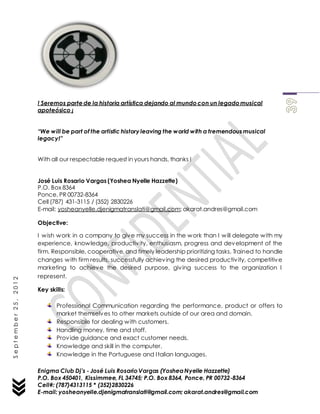 Enigma Club Dj’s - José Luis Rosario Vargas (YosheaNyelle Hazzette)
P.O. Box 450401, Kissimmee, FL 34745; P.O. Box 8364, Ponce, PR 00732-8364
Cell#: (787)4313115 * (352)2830226
E-mail: yosheanyelle.djenigmatranslati@gmail.com; akarat.andres@gmail.com
September25,2012
! Seremos parte de la historia artística dejando al mundo con un legado musical
apoteósico ¡
“We will be part of the artistic history leaving the world with a tremendous musical
legacy!”
With all our respectable request in yours hands, thanks !
José Luis Rosario Vargas (Yoshea Nyelle Hazzette)
P.O. Box 8364
Ponce, PR 00732-8364
Cell (787) 431-3115 / (352) 2830226
E-mail: yosheanyelle.djenigmatranslati@gmail.com; akarat.andres@gmail.com
Objective:
I wish work in a company to give my success in the work than I will delegate with my
experience, knowledge, productivity, enthusiasm, progress and development of the
firm. Responsible, cooperative, and timely leadership prioritizing tasks. Trained to handle
changes with firm results, successfully achieving the desired productivity, competitive
marketing to achieve the desired purpose, giving success to the organization I
represent.
Key skills:
Professional Communication regarding the performance, product or offers to
market themselves to other markets outside of our area and domain.
Responsible for dealing with customers.
Handling money, time and staff.
Provide guidance and exact customer needs.
Knowledge and skill in the computer.
Knowledge in the Portuguese and Italian languages.
 