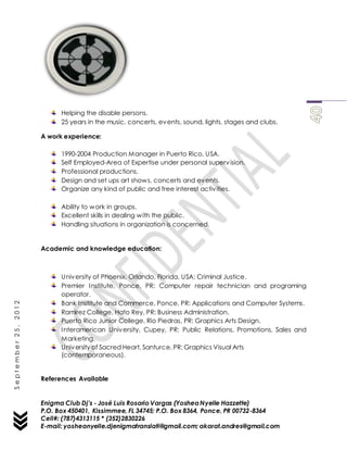 Enigma Club Dj’s - José Luis Rosario Vargas (YosheaNyelle Hazzette)
P.O. Box 450401, Kissimmee, FL 34745; P.O. Box 8364, Ponce, PR 00732-8364
Cell#: (787)4313115 * (352)2830226
E-mail: yosheanyelle.djenigmatranslati@gmail.com; akarat.andres@gmail.com
September25,2012
Helping the disable persons.
25 years in the music, concerts, events, sound, lights, stages and clubs.
A work experience:
1990-2004 Production Manager in Puerto Rico, USA.
Self Employed-Area of Expertise under personal supervision.
Professional productions.
Design and set ups art shows, concerts and events.
Organize any kind of public and free interest activities.
Ability to work in groups.
Excellent skills in dealing with the public.
Handling situations in organization is concerned.
Academic and knowledge education:
University of Phoenix, Orlando, Florida, USA: Criminal Justice.
Premier Institute, Ponce, PR: Computer repair technician and programing
operator.
Bank Institute and Commerce, Ponce, PR: Applications and Computer Systems.
Ramirez College, Hato Rey, PR: Business Administration.
Puerto Rico Junior College, Rio Piedras, PR: Graphics Arts Design.
Interamerican University, Cupey, PR: Public Relations, Promotions, Sales and
Marketing.
University of Sacred Heart, Santurce, PR: Graphics Visual Arts
(contemporaneous).
References Available
 