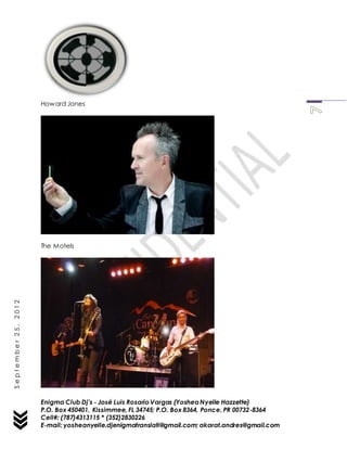 Enigma Club Dj’s - José Luis Rosario Vargas (YosheaNyelle Hazzette)
P.O. Box 450401, Kissimmee, FL 34745; P.O. Box 8364, Ponce, PR 00732-8364
Cell#: (787)4313115 * (352)2830226
E-mail: yosheanyelle.djenigmatranslati@gmail.com; akarat.andres@gmail.com
September25,2012
Howard Jones
The Motels
 