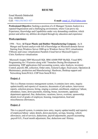 RESUME
Emad Mustafa Dahdoulah
City: JEDDAH,
Cell: +966 (50) 0421 027 E-mail: emad_d_37@Yahoo.com
Professional Objective: Seeking a position of a It Manager/ System Analyst in a
reputed Organization and a challenging environment, where I can prove my
Experience, Knowledge and Capabilities under very demanding condition, which
protect and utilize my abilities developed through my education and experience
Work experience:
1996 – Now: Al Tayar Plastic and Rubber Manufacturing Company. As It
Manger and System analyst with full of knowledge on Microsoft domain Server
Starting from Windows Server 2000 up to Windows Server 2012 virtualization
VMware and Linux virtualization Parallels Cloud Server Microsoft hyper-v
Citrix XenServer virtualization
Microsoft Axapta 2009 Microsoft SQL IBM AS400 PHP MySQL Visual RPG
Programming for 3 Factories along with 7 branches Desing Development &
maintaining ERP applications (full accounting system, sales Analysis, inventory
Control, payroll, HR, collection, Order entry, General Ledger, fixed assets, Operation &
Maintenance, production and Manufacturing). Hardware, Desktop support and
Networking SonicWALL CDP from SonicWALL
Project -1
This is a Human resource management system, it contains (new entry, inquiry
update/modify and reports) of vacancies, documents of job seekers, interviewee
reports, selection process, hiring, singing a contract, enrollment, employee/ labour,
attendance, loans, down payments, training, bonus, increments, appraisal,
department appraisal, fine, deductions, vacations, leaves, overtime, sponsorship
details level of grades of employee, housing, transportation, food and
miscellaneous allowances.
Project -2
This is a payroll system, it contains (new entry, inquiry update/modify and reports)
of employee/labour salary details, down payments, savings, housing, vehicle
allowances, end of services, deductions, payroll adjustments, payroll accounting
,payroll G/L, Fiscal month adjustment, fine, deductions and History.
2
 