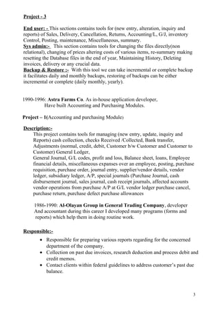 Project - 3
End user: - This sections contains tools for (new entry, alteration, inquiry and
reports) of Sales, Delivery, Cancellation, Returns, Accounting/L, G/J, inventory
Control, Posting, maintenance, Miscellaneous, summary.
Sys admin:- This section contains tools for changing the files directly(non
relational), changing of prices altering costs of various items, re-summary making
resetting the Database files in the end of year, Maintaining History, Deleting
invoices, delivery or any crucial data.
Backup & Restore :- With this tool we can take incremental or complete backup
it facilitates daily and monthly backups, restoring of backups can be either
incremental or complete (daily monthly, yearly).
1990-1996: Astra Farms Co. As in-house application developer,
Have built Accounting and Purchasing Modules.
Project – 1(Accounting and purchasing Module)
Description:-
This project contains tools for managing (new entry, update, inquiry and
Reports) cash collection, checks Received /Collected, Bank transfer,
Adjustments (normal, credit, debit, Customer b/w Customer and Customer to
Customer) General Ledger,
General Journal, G/L codes, profit and loss, Balance sheet, loans, Employee
financial details, miscellaneous expanses over an employee, posting, purchase
requisition, purchase order, journal entry, supplier/vendor details, vendor
ledger, subsidiary ledger, A/P, special journals (Purchase Journal, cash
disbursement journal, sales journal, cash receipt journals, affected accounts
vendor operations from purchase A/P at G/L vendor ledger purchase cancel,
purchase return, purchase defect purchase allowances
1986-1990: Al-Olayan Group in General Trading Company, developer
And accountant during this career I developed many programs (forms and
reports) which help them in doing routine work.
Responsible:-
• Responsible for preparing various reports regarding for the concerned
department of the company.
• Collection on past due invoices, research deduction and process debit and
credit memos.
• Contact clients within federal guidelines to address customer’s past due
balance.
3
 