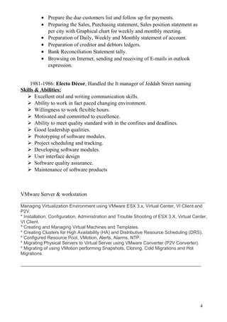 • Prepare the due customers list and follow up for payments.
• Preparing the Sales, Purchasing statement, Sales position statement as
per city with Graphical chart for weekly and monthly meeting.
• Preparation of Daily, Weekly and Monthly statement of account.
• Preparation of creditor and debtors ledgers.
• Bank Reconciliation Statement tally.
• Browsing on Internet, sending and receiving of E-mails in outlook
expression.
1981-1986: Electo Décor, Handled the It manager of Jeddah Street naming
Skills & Abilities:
 Excellent oral and writing communication skills.
 Ability to work in fact paced changing environment.
 Willingness to work flexible hours.
 Motivated and committed to excellence.
 Ability to meet quality standard with in the confines and deadlines.
 Good leadership qualities.
 Prototyping of software modules.
 Project scheduling and tracking.
 Developing software modules.
 User interface design
 Software quality assurance.
 Maintenance of software products
VMware Server & workstation
_____________________________________________________________________
Managing Virtualization Environment using VMware ESX 3.x, Virtual Center, VI Client and
P2V.
* Installation, Configuration, Administration and Trouble Shooting of ESX 3.X, Virtual Center,
VI Client.
* Creating and Managing Virtual Machines and Templates.
* Creating Clusters for High Availability (HA) and Distributive Resource Scheduling (DRS).
* Configured Resource Pool, VMotion, Alerts, Alarms, NTP.
* Migrating Physical Servers to Virtual Server using VMware Converter (P2V Converter).
* Migrating of using VMotion performing Snapshots, Cloning, Cold Migrations and Hot
Migrations.
_______________________________________________________________________
4
 