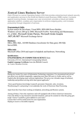 Zentyal Linux Business Server
Clark Connect is a server Operating System (OS) that provides enterprise-level network security
and application services to the Small and Medium-sized Business (SMB) market. It protects
against incoming threats, manages your user environment, provides a robust and stable
application platform, enables your organization to enforce outgoing policy, and increases
productivity through integration of services
Programming & Skills:
System analyst & Developer, Visual RPG, RPG/400 Power Builder,
Windows servers 200 up to 2008, Microsoft FoxPro Networking and Maintenance,
CL of IBM , Microsoft Grate Planes, Microsoft Grate Axapta
.NET,VB.NET Microsoft Exchange Server
Databases:
DBA, DB2, SQL, AS/400 Database (Accelerator for Data gate), MS SQL
Server2008,
Office tools:
Microsoft office 2010 and expert in helpdesk and hardware, Networking
Qualifications:
ENGINEERING IN COMPUTER SCIENCE from
University of U.S.A. International Corresponding Schools
English Language Certificate from (the British Council)
AL YAHEA TRADING CENTER
Note:
During my twenty five years of Information Technology experience, I've encountered and solved
just about every problem imaginable, supporting more than 200 users in Arabic and as well as
English after developing many software applications This gives me a broader range of technical,
leadership and problem-solving skills than typical applicants."
I have good business knowledge in payroll, personnel, financials, sales, inventory,
Warehousing,G/L and posting I even undertake the work of Electronic Data Processing.
Apart from this I have been working on helpdesk, networking and Remote systems.
Among all these, I have the experience and well equipped with of direct client/user interaction.
I have the ability to stay focused in stressful situations, and can be counted on when the going gets
tough. I know I would be a great addition to your team.”
I assure that I will be useful assets for your organization.
Hoping to receive a favorable response
5
 
