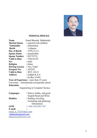 PERSONAL PROF ILE
Name Emad Mustafa Dahdoulah
Marital Status : married with children
Nationality : Palestinian
Barth : Lebanon
Day of Barth : 1970-12-12
Iqama Status : transferable
Iqama Number : 201753721
Valid to Date : 1436-01-05
Sex : male
Religion : Islam
Driving License : Yes, Valid
Passport No. : 103229
Valid to Date : 2015 -10-12
Address : Jeddah K.S.A
: be Box 21491
Year of Experience : more than 25 years
University : International corresponds school
Education :
Engineering in Computer Sconce
Languages : Native Arabic, and good
English Read and Write
Hobbies : Surfing, traveling,
swimming and gathering
Information.
GSM : +966 (50) 0421 027
E-mail :
emad_d_37@Yahoo.com
dahdoula@gmail.com
dahdoula@hotmail.com
6
 