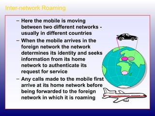 Inter - network   Roaming Here the mobile is moving between two different networks - usually in different countries When the mobile arrives in the foreign network the network determines its identity and seeks information from its home network to authenticate its request for service Any calls made to the mobile first arrive at its home network before being forwarded to the foreign network in which it is roaming 