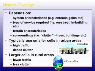 Network Coverage Depends on: system characteristics (e.g. antenna gains etc) type of service required (i.e. on-street, in-building etc) terrain characteristics surroundings (i.e. “clutter” - trees, buildings etc) Typically use smaller cells in urban areas high traffic dense clutter Larger cells in rural areas lower traffic less clutter 40 km radius 1 km radius 