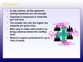 Microcells In city centres, all the spectrum saving measures are not enough Capacity is measured in channels per unit area The smaller the cell, the higher the capacity per given area Main way to make cells small is to bring antennas below the rooftop level Result is signal constrained to up to 1km of street 