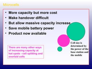 Microcells More capacity but more cost Make handover difficult But allow massive capacity increase Save mobile battery power Product now available Cell size is determined by the power of the base station and the mobile There are many other ways of increasing capacity at hot spots - cell splitting and overlaid cells  