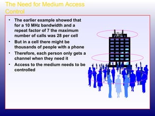 The Need for Medium Access Control The earlier example showed that for a 10 MHz bandwidth and a repeat factor of 7 the maximum number of calls was 28 per cell But in a cell there might be thousands of people with a phone Therefore, each person only gets a channel when they need it Access to the medium needs to be controlled 