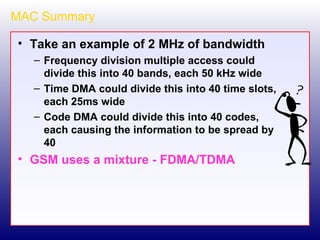 MAC Summary Take an example of 2 MHz of bandwidth Frequency division multiple access could divide this into 40 bands, each 50 kHz wide Time DMA could divide this into 40 time slots, each 25ms wide Code DMA could divide this into 40 codes, each causing the information to be spread by 40 GSM uses a mixture - FDMA/TDMA 