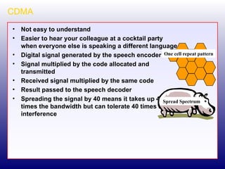 CDMA Not easy to understand Easier to hear your colleague at a cocktail party when everyone else is speaking a different language Digital signal generated by the speech encoder Signal multiplied by the code allocated and transmitted Received signal multiplied by the same code Result passed to the speech decoder Spreading the signal by 40 means it takes up 40 times the bandwidth but can tolerate 40 times the interference Spread Spectrum One cell repeat pattern 