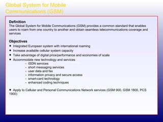 Global System for Mobile Communications (GSM) Definition The Global System for Mobile Communications (GSM) provides a common standard that enables users to roam from one country to another and obtain seamless telecommunications coverage and services Objectives Integrated European system with international roaming Increase available cellular system capacity Take advantage of digital price/performance and economies of scale Accommodate new technology and services -  ISDN services -  short messaging services -  user data and fax -  information privacy and secure access -  smart-card technology -  enhanced coding techniques Apply to Cellular and Personal Communications Network services (GSM 900, GSM 1800, PCS 1900) 