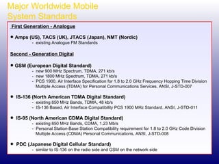 Major Worldwide Mobile  System Standards First Generation - Analogue Amps (US), TACS (UK), JTACS (Japan), NMT (Nordic) -  existing Analogue FM Standards Second - Generation Digital GSM (European Digital Standard) -  new 900 MHz Spectrum, TDMA, 271 kb/s -  new 1800 MHz Spectrum, TDMA, 271 kb/s -  PCS 1900, Air Interface Specification for 1.8 to 2.0 GHz Frequency Hopping Time Division   Multiple Access (TDMA) for Personal Communications Services, ANSI, J-STD-007 IS-136 (North American TDMA Digital Standard) -  existing 850 MHz Bands, TDMA, 48 kb/s -  IS-136 Based, Air Interface Compatibility PCS 1900 MHz Standard, ANSI, J-STD-011 IS-95 (North American CDMA Digital Standard) -  existing 850 MHz Bands, CDMA, 1.23 Mb/s -  Personal Station-Base Station Compatibility requirement for 1.8 to 2.0 GHz Code Division   Multiple Access (CDMA) Personal Communications, ANSI, J-STD-008 PDC (Japanese Digital Cellular Standard) -  similar to IS-136 on the radio side and GSM on the network side 