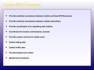Typical MSC Functions Provide switched connections between mobile and fixed (PSTN) phones Provide switched connections between mobile subscribers Provide coordination over signalling with mobiles Coordinate the location and handover process Provide custom services to mobile users Collect billing data Collect traffic data Provisioning/service orders Maintenance functions 