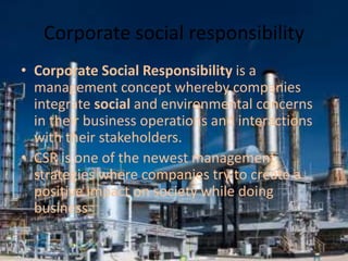 Corporate social responsibility
• Corporate Social Responsibility is a
management concept whereby companies
integrate social and environmental concerns
in their business operations and interactions
with their stakeholders.
• CSR is one of the newest management
strategies where companies try to create a
positive impact on society while doing
business
 