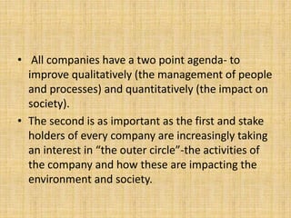 • All companies have a two point agenda- to
improve qualitatively (the management of people
and processes) and quantitatively (the impact on
society).
• The second is as important as the first and stake
holders of every company are increasingly taking
an interest in “the outer circle”-the activities of
the company and how these are impacting the
environment and society.
 