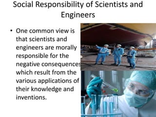 Social Responsibility of Scientists and
Engineers
• One common view is
that scientists and
engineers are morally
responsible for the
negative consequences
which result from the
various applications of
their knowledge and
inventions.
 