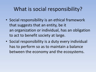 What is social responsibility?
• Social responsibility is an ethical framework
that suggests that an entity, be it
an organization or individual, has an obligation
to act to benefit society at large.
• Social responsibility is a duty every individual
has to perform so as to maintain a balance
between the economy and the ecosystems.
 