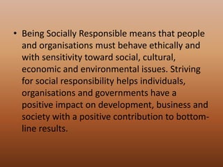 • Being Socially Responsible means that people
and organisations must behave ethically and
with sensitivity toward social, cultural,
economic and environmental issues. Striving
for social responsibility helps individuals,
organisations and governments have a
positive impact on development, business and
society with a positive contribution to bottom-
line results.
 