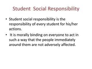 Student Social Responsibility
• Student social responsibility is the
responsibility of every student for his/her
actions.
• It is morally binding on everyone to act in
such a way that the people immediately
around them are not adversely affected.
 
