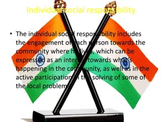Individual social responsibility
• The individual social responsibility includes
the engagement of each person towards the
community where he lives, which can be
expressed as an interest towards what’s
happening in the community, as well as in the
active participation in the solving of some of
the local problems.
 