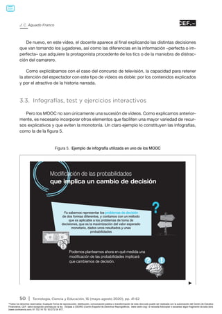 50 | Tecnología, Ciencia y Educación, 16 (mayo-agosto 2020), pp. 41-62
J. C. Aguado Franco
De nuevo, en este vídeo, el docente aparece al final explicando las distintas decisiones
que van tomando los jugadores, así como las diferencias en la información –perfecta o im-
perfecta– que adquiere la protagonista procedente de los tics o de la maniobra de distrac-
ción del camarero.
Como explicábamos con el caso del concurso de televisión, la capacidad para retener
la atención del espectador con este tipo de vídeos es doble: por los contenidos explicados
y por el atractivo de la historia narrada.
3.3. Infografías, test y ejercicios interactivos
Pero los MOOC no son únicamente una sucesión de vídeos. Como explicamos anterior-
mente, es necesario incorporar otros elementos que faciliten una mayor variedad de recur-
sos explicativos y que eviten la monotonía. Un claro ejemplo lo constituyen las infografías,
como la de la figura 5.
Figura 5. Ejemplo de infografía utilizada en uno de los MOOC
►
Modificación de las probabilidades
Podemos plantearnos ahora en qué medida una
modificación de las probabilidades implicará
que cambiemos de decisión.
que implica un cambio de decisión
Ya sabemos representar los problemas de decisión
de dos formas diferentes, y contamos con un método
que es aplicable a los problemas de toma de
decisiones, que es la maximización del valor esperado
monetario, dados unos resultados y unas
probabilidades
Todos los derechos reservados. Cualquier forma de reproducción, distribución, comunicación pública o transformación de esta obra solo puede ser realizada con la autorización del Centro de Estudios
Financieros, CEF, salvo excepción prevista por la ley. Diríjase a CEDRO (Centro Español de Derechos Reprográficos, www.cedro.org) si necesita fotocopiar o escanear algún fragmento de esta obra
(www.conlicencia.com; 91 702 19 70 / 93 272 04 47).
 