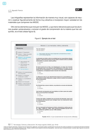 52 | Tecnología, Ciencia y Educación, 16 (mayo-agosto 2020), pp. 41-62
J. C. Aguado Franco
Las infografías representan la información de manera muy visual, son capaces de resu-
mir o explicar figurativamente de forma muy atractiva e incorporan mayor variedad en los
materiales que componen los MOOC.
Otro de los elementos que incluyen los MOOC, y que tiene relevancia para que los alum-
nos puedan autoevaluarse y conocer el grado de comprensión de la materia que han ad-
quirido, es el test (véase figura 6).
Figura 6. Ejemplo de un test
Fuente: MOOC «Curso fundamental de microeconomía» (Miríadax).
Módulos
Activar edición
Vídeo explicativo del
módulo 2 (1/2)
Vídeo explicativo del
módulo 2 (2/2)
Material en pdf
Test del módulo 2
Módulo 2. Los mercados: oferta y demanda
Corregir
Test del módulo 2
Test del módulo 2
Para superar este test, has de responder correctamente al menos
el 50 % de las preguntas.!
Módulo 0. Presentación
Módulo 1. Objeto de estudio
de la microeconomía
Módulo 2. Los mercados:
oferta y demanda
Módulo 3. El comportamiento
del consumidor
Modulo 4. La empresa:
producción y costes
Modulo 5. La competencia
perfecta
Módulo 6. El monopolio
Modulo 7. Otras formas de
competencia imperfecta
Verdadero
Falso
La demanda nos indica cuál es la cantidad que los consumidores desean
adquirir a cada nivel de precios. Es por tanto la relación entre la cantidad
demandada y su precio, ceteris paribus.
Verdadero
Falso
Si en un mercado las funciones de oferta y demanda se estima que son
Qo = 300 p – 2.000 y Qd = 2.000 – 100 p, el precio de equilibrio será de 10 um
y la cantidad de equilibrio será de 1.000 unidades.
Verdadero
Falso
La diferencia entre lo que efectivamente abonan los consumidores y lo
que hubieran estado dispuestos a pagar recibe el nombre de excedente
de los productores.
Falso
Verdadero
Si el Estado fija un precio máximo, se producirá un exceso de demanda.
Falso
Verdadero
Cuanto más rígida o inelástica sea una función de demanda, mayor será
la traslación del impuesto que consigan hacer los empresarios hacia
los consumidores.
Falso
Verdadero
Una función de demanda será muy elástica si el bien carece de sustitu-
tivos y si es de primera necesidad.
Falso
Verdadero
Si varía el precio de un bien, nos desplazamos a lo largo de la función
de demanda, pero si se produce una modificación en la renta o en los
gustos de los consumidores, o en el precio de bienes complementarios
o sustitutivos, se desplazará toda la función de la demanda.
Todos los derechos reservados. Cualquier forma de reproducción, distribución, comunicación pública o transformación de esta obra solo puede ser realizada con la autorización del Centro de Estudios
Financieros, CEF, salvo excepción prevista por la ley. Diríjase a CEDRO (Centro Español de Derechos Reprográficos, www.cedro.org) si necesita fotocopiar o escanear algún fragmento de esta obra
(www.conlicencia.com; 91 702 19 70 / 93 272 04 47).
 